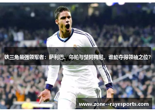 铁三角最强领军者：萨利巴、乌帕与楚阿梅尼，谁能夺得领袖之位？