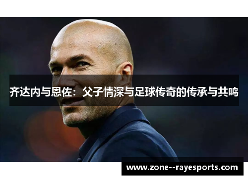 齐达内与恩佐：父子情深与足球传奇的传承与共鸣