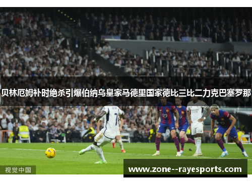 贝林厄姆补时绝杀引爆伯纳乌皇家马德里国家德比三比二力克巴塞罗那